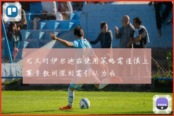 尤文对伊尔迪兹使用策略需谨慎上赛季教训深刻需引以为戒