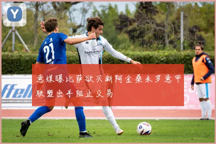 意媒曝比萨欲买断阿金桑米罗意甲联盟出手阻止交易