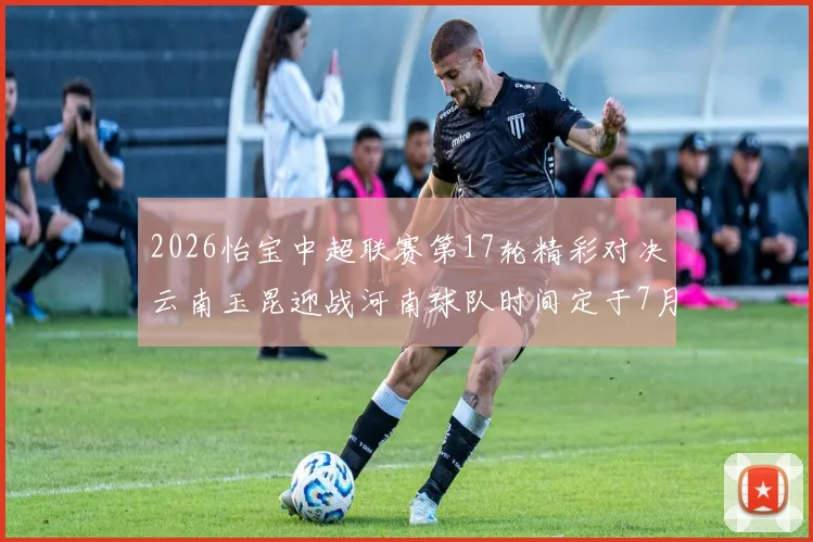 2026怡宝中超联赛第17轮精彩对决云南玉昆迎战河南球队时间定于7月3日晚上20点