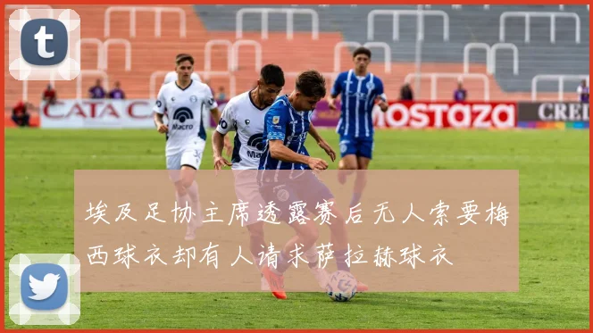 埃及足协主席透露赛后无人索要梅西球衣却有人请求萨拉赫球衣