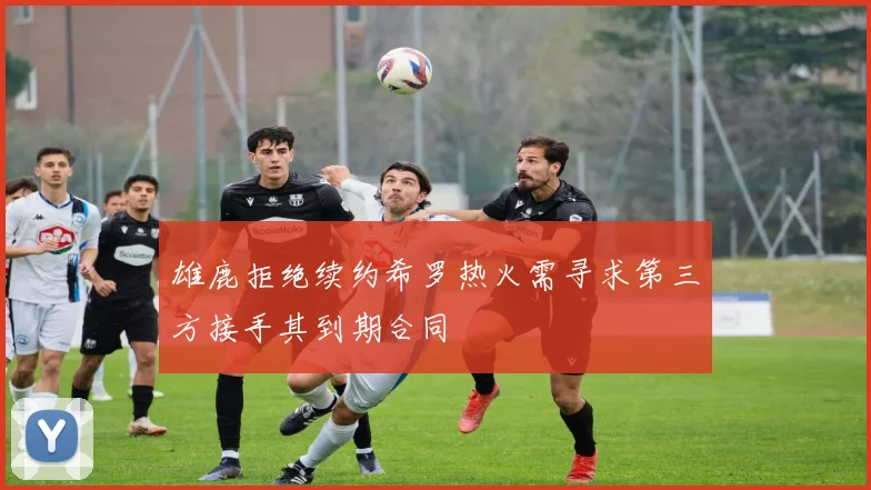 雄鹿拒绝续约希罗热火需寻求第三方接手其到期合同