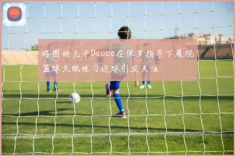 塔图姆儿子Deuce在保罗指导下展现篮球天赋练习运球引发关注