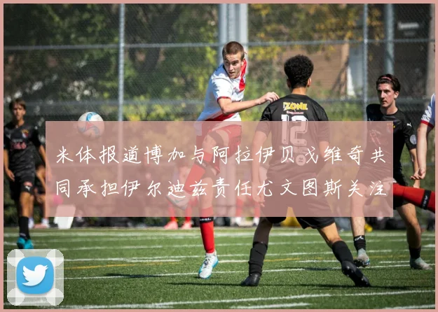 米体报道博加与阿拉伊贝戈维奇共同承担伊尔迪兹责任尤文图斯关注齐尔克泽动态
