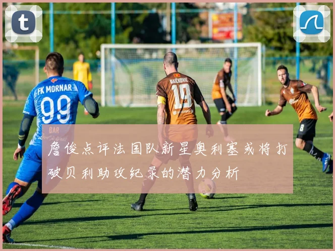 詹俊点评法国队新星奥利塞或将打破贝利助攻纪录的潜力分析