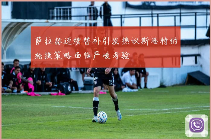 萨拉赫连续替补引发热议斯洛特的轮换策略面临严峻考验